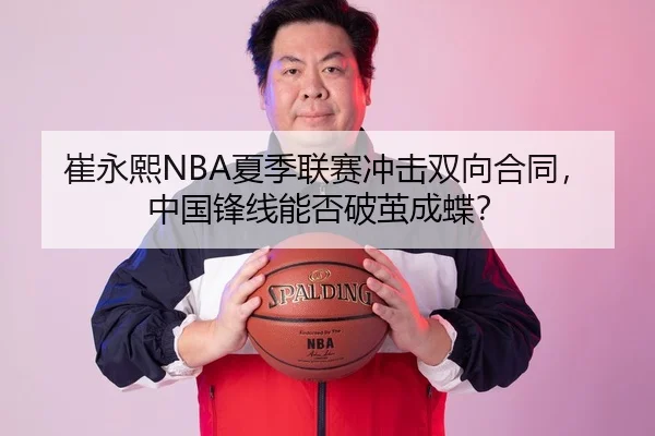 崔永熙NBA夏季联赛冲击双向合同，中国锋线能否破茧成蝶？