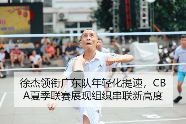 徐杰领衔广东队年轻化提速，CBA夏季联赛展现组织串联新高度